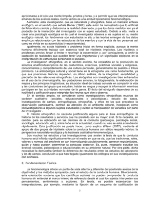 3
aproximarse a él con una mente límpida, prístina y tersa, y a permitir que las interpretaciones
emanen de los eventos reales. Como vemos es una actitud típicamente fenomenológica.
Asimismo, esta investigación, que es naturalista y etnográfica, tiene un marcado énfasis
ecológico, en el sentido que señala Barker (1968); este autor ha demostrado que lo artificial
del laboratorio cambia y distorsiona la realidad observada, y que los datos medidos son ya el
producto de la interacción del investigador con el sujeto estudiado. Debido a ello, invita a
crear una psicología ecológica en la cual el investigador observa a los sujetos en su medio
ecológico natural, los fenómenos son estudiados in situ y las teorías emergen de los datos
empíricos relacionados con las estructuras de los eventos y con la vida de las personas así
como es vivida en su autenticidad y espontaneidad.
Igualmente, no existe hipótesis o problema inicial en forma explícita, aunque la mente
humana difícilmente trabaja con ausencia total de hipótesis implícitas. Las hipótesis o
problemas previos llevan a limitar y restringir la observación y, por consiguiente, a omitir la
captación de realidades que pueden tener una importancia y un significado decisivos en la
interpretación de estructuras personales o sociales.
La investigación etnográfica, en el sentido estricto, ha consistido en la producción de
estudios analíticodescriptivos de las costumbres, creencias, prácticas sociales y religiosas,
conocimientos y comportamiento de una cultura particular, generalmente de pueblos o tribus
primitivos. La antropología cultural y social tiene en la etnografía una rama fundamental, ya
que sus posiciones teóricas dependen, en último análisis, de la integridad, sensibilidad y
precisión de las relaciones etnográficas. Los etnógrafos son investigadores bien entrenados
en el uso de la cinematografía, las grabaciones sonoras, la fotogrametría, la elaboración de
mapas y los principios lingüísticos; su situación ideal de trabajo consiste en compartir la vida
y las costumbres del grupo que estudian, hablar su lengua y recoger la información mientras
participan en las actividades normales de la gente. El éxito del etnógrafo dependerá de su
habilidad y calificación para interpretar los hechos que vive y observa.
En el sentido amplio, se consideran como investigaciones etnográficas muchas de
carácter cualitativo (sociales, educacionales o psicológicas), estudio de casos,
investigaciones de campo, antropológicas, etnografías, y otras en las que prevalece la
observación participativa, centran su atención en el ambiente natural, incorporan como
coinvestigadores a algunos sujetos estudiados y evitan la manipulación de variables por parte
del investigador .
El método etnográfico no necesita justificación alguna para el área antropológica: la
historia de los resultados y servicios que ha prestado son su mayor aval. Sí la necesita, en
cambio, para su aplicación en las ciencias de la conducta (psicología, psicología social,
sociología, educación, etc.), sobre todo en la actualidad, cuando su uso se está extendiendo
rápidamente. Esta justificación se puede hacer, como explica Wilson (1977), mediante el
apoyo de dos grupos de hipótesis sobre la conducta humana con sólido respaldo teórico: la
perspectiva naturalista-ecológica y la hipótesis cualitativa-fenomenológica.
Son muchos los estudios y las investigaciones que avalan la tesis de que la conducta
humana está influida significativamente por el medio en que se da; que las tradiciones, roles,
valores y normas del ambiente se van internalizando paulatinamente, generan regularidades,
guían y hasta pueden determinar la conducta posterior. Es, pues, necesario estudiar los
eventos sociales, psicológicos o educacionales en su ambiente natural. Por otra parte, dicha
necesidad la demuestra también la diferencia de resultados entre los estudios de laboratorio
y los de campo, conclusión a que han llegado igualmente los etólogos en sus investigaciones
con animales.
2. Fundamentación Teórica
La fenomenología ofrece un punto de vista alterno y diferente del positivista acerca de la
objetividad y los métodos apropiados para el estudio de la conducta humana. Básicamente,
esta orientación sostiene que los científicos sociales no pueden comprender la conducta
humana sin entender el marco interno de referencia desde el cual los sujetos interpretan sus
pensamientos, sentimientos y acciones. En teoría, es posible estandarizar las
interpretaciones, por ejemplo, mediante la fijación de un esquema de codificación de
 
