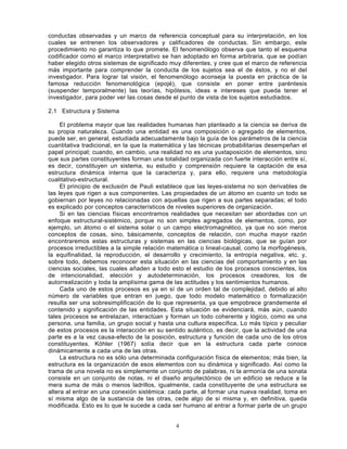 4
conductas observadas y un marco de referencia conceptual para su interpretación, en los
cuales se entrenen los observadores y calificadores de conductas. Sin embargo, este
procedimiento no garantiza lo que promete. El fenomenólogo observa que tanto el esquema
codificador como el marco interpretativo se han adoptado en forma arbitraria, que se podían
haber elegido otros sistemas de significado muy diferentes, y cree que el marco de referencia
más importante para comprender la conducta de los sujetos sea el de éstos, y no el del
investigador. Para lograr tal visión, el fenomenólogo aconseja la puesta en práctica de la
famosa reducción fenomenológica (epojé), que consiste en poner entre paréntesis
(suspender temporalmente) las teorías, hipótesis, ideas e intereses que pueda tener el
investigador, para poder ver las cosas desde el punto de vista de los sujetos estudiados.
2.1 Estructura y Sistema
El problema mayor que las realidades humanas han planteado a la ciencia se deriva de
su propia naturaleza. Cuando una entidad es una composición o agregado de elementos,
puede ser, en general, estudiada adecuadamente bajo la guía de los parámetros de la ciencia
cuantitativa tradicional, en la que la matemática y las técnicas probabilitarias desempeñan el
papel principal; cuando, en cambio, una realidad no es una yuxtaposición de elementos, sino
que sus partes constituyentes forman una totalidad organizada con fuerte interacción entre sí,
es decir, constituyen un sistema, su estudio y comprensión requiere la captación de esa
estructura dinámica interna que la caracteriza y, para ello, requiere una metodología
cualitativo-estructural.
El principio de exclusión de Pauli establece que las leyes-sistema no son derivables de
las leyes que rigen a sus componentes. Las propiedades de un átomo en cuanto un todo se
gobiernan por leyes no relacionadas con aquellas que rigen a sus partes separadas; el todo
es explicado por conceptos característicos de niveles superiores de organización.
Si en las ciencias físicas encontramos realidades que necesitan ser abordadas con un
enfoque estructural-sistémico, porque no son simples agregados de elementos, como, por
ejemplo, un átomo o el sistema solar o un campo electromagnético, ya que no son meros
conceptos de cosas, sino, básicamente, conceptos de relación, con mucha mayor razón
encontraremos estas estructuras y sistemas en las ciencias biológicas, que se guían por
procesos irreductibles a la simple relación matemática o lineal-causal, como la morfogénesis,
la equifinalidad, la reproducción, el desarrollo y crecimiento, la entropía negativa, etc. y,
sobre todo, debemos reconocer esta situación en las ciencias del comportamiento y en las
ciencias sociales, las cuales añaden a todo esto el estudio de los procesos conscientes, los
de intencionalidad, elección y autodeterminación, los procesos creadores, los de
autorrealización y toda la amplísima gama de las actitudes y los sentimientos humanos.
Cada uno de estos procesos es ya en sí de un orden tal de complejidad, debido al alto
número de variables que entran en juego, que todo modelo matemático o formalización
resulta ser una sobresimplificación de lo que representa, ya que empobrece grandemente el
contenido y significación de las entidades. Esta situación se evidenciará, más aún, cuando
tales procesos se entrelazan, interactúan y forman un todo coherente y lógico, como es una
persona, una familia, un grupo social y hasta una cultura específica. Lo más típico y peculiar
de estos procesos es la interacción en su sentido auténtico, es decir, que la actividad de una
parte es a la vez causa-efecto de la posición, estructura y función de cada uno de los otros
constituyentes. Köhler (1967) solía decir que en la estructura cada parte conoce
dinámicamente a cada una de las otras.
La estructura no es sólo una determinada configuración física de elementos; más bien, la
estructura es la organización de esos elementos con su dinámica y significado. Así como la
trama de una novela no es simplemente un conjunto de palabras, ni la armonía de una sonata
consiste en un conjunto de notas, ni el diseño arquitectónico de un edificio se reduce a la
mera suma de más o menos ladrillos, igualmente, cada constituyente de una estructura se
altera al entrar en una conexión sistémica: cada parte, al formar una nueva realidad, toma en
sí misma algo de la sustancia de las otras, cede algo de sí misma y, en definitiva, queda
modificada. Esto es lo que le sucede a cada ser humano al entrar a formar parte de un grupo
 