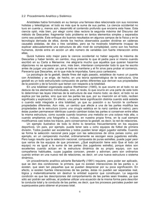 6
2.2 Procedimiento Analítico y Sistémico
Aristóteles había formulado en su tiempo una famosa idea relacionada con sus nociones
holistas y teleológicas: el todo es más que la suma de sus partes. La ciencia occidental no
tuvo en cuenta y, menos aún, desarrolló el contenido profundo que encierra esta frase. Esta
ciencia optó, más bien, por elegir como idea rectora la segunda máxima del Discurso del
método de Descartes: fragmentar todo problema en tantos elementos simples y separados
como sea posible. Este enfoque dio buenos resultados en algunos campos de la física y en la
tecnología derivada de ellos, donde los hechos observados pueden dividirse en cadenas
causales aisladas, de dos o tres variables, pero se ha mostrado totalmente incapaz de
explicar adecuadamente una estructura de alto nivel de complejidad, como son los hechos
humanos, donde entra en acción un alto número de variables con fuerte interacción entre
ellas.
Quizá hubiera sido mejor para la ciencia occidental no haber seguido la máxima de
Descartes y haber tenido, en cambio, muy presente lo que él pedía para sí mismo cuando
escribió en su Carta a Mersenne: me alegraría mucho que aquellos que quieran hacerme
objeciones no se apresuraran, sino, más bien, intentaran comprender todo lo que he escrito
antes de juzgar una parte: ya que el todo se mantiene y el fin sirve para probar el comienzo.
Parecería que Descartes, en lo que más le importaba, fuera poco cartesiano.
La psicología de la gestalt, desde fines del siglo pasado, establece de nuevo un puente
con Aristóteles y se erige, de hecho, en una teoría epistemológica de la estructura. Una
gestalt es un todo estructurado compuesto de partes diferentes que derivan sus propiedades
de la posición y de la función que tienen con respecto a la totalidad.
En una totalidad organizada explica Wertheimer (1945), lo que ocurre en el todo no se
deduce de los elementos individuales, sino, al revés, lo que ocurre en una parte de este todo
lo determinan las leyes internas de la estructura de ese mismo todo; es decir, el todo no se
explica por las partes, sino que son las partes las que, por su inserción en el todo, reciben
significado y explicación. En efecto, una parte tiene significación distinta cuando está aislada
o cuando está integrada a otra totalidad, ya que su posición o su función le confieren
propiedades diferentes. Aún más, un cambio que afecte a una de las partes modifica las
propiedades de la estructura (como una cirugía estética en la nariz cambia el rostro); pero
éstas pueden permanecer idénticas cuando cambian todas las partes si conservan entre ellas
la misma estructura, como sucede cuando tocamos una melodía en una octava más alta, o
cuando ampliamos una fotografía o, incluso, en nuestra propia firma, en la cual siempre
modificamos casi todos los trazos, pero conservamos la gestalt, es decir, la red de relaciones.
Un ejemplo ilustrativo de todo lo dicho lo tenemos frecuentemente en los equipos
deportivos. Un país, por ejemplo, puede tener seis u ocho equipos de fútbol de primera
división. Todos pueden ser excelentes y todos pueden tener algún jugador estrella. Cuando
se forma la selección nacional para jugar con las selecciones de otros países como, por
ejemplo, en un campeonato mundial, ordinariamente se escogen esos jugadores estrella.
Pero luego resulta que la selección nacional, compuesta de puras estrellas, puede jugar peor
que varios de los equipos de que provienen. ¿Qué explicación tiene esto Que el todo (el
equipo) no es igual a la suma de las partes (los jugadores estrella), porque éstos son
excelentes cuando actúan en la estructura dinámica de su propio equipo, con sus
compañeros habituales, cuyas jugadas conocen, prevén y adivinan; pero son ordinarios
cuando entran en una nueva red de relaciones, es decir, en una nueva estructura o sistema
dinámico.
Un procedimiento analítico advierte Bertalanffy (1981) requiere, para poder ser aplicado,
que se den dos condiciones: la primera, que no existan interacciones de las partes o, si
existen, que sean tan pequeñas que se puedan despreciar por su poca significación. En
efecto, si existen fuertes interacciones de las partes, éstas no pueden ser separadas real,
lógica y matemáticamente sin destruir la entidad superior que constituyen. La segunda
condición es que las descripciones del comportamiento de las partes sean lineales, ya que
sólo así podrán ser aditivas, al poderse utilizar una ecuación de la misma forma para describir
la conducta total y la conducta de las partes; es decir, que los procesos parciales pueden ser
superpuestos para obtener el proceso total.
 