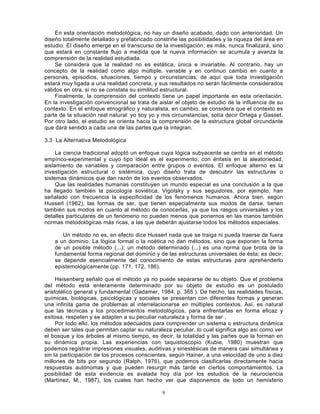 9
En esta orientación metodológica, no hay un diseño acabado, dado con anterioridad. Un
diseño totalmente detallado y prefabricado constriñe las posibilidades y la riqueza del área en
estudio. El diseño emerge en el transcurso de la investigación; es más, nunca finalizará, sino
que estará en constante flujo a medida que la nueva información se acumula y avanza la
comprensión de la realidad estudiada.
Se considera que la realidad no es estática, única e invariable. Al contrario, hay un
concepto de la realidad como algo múltiple, variable y en continuo cambio en cuanto a
personas, episodios, situaciones, tiempo y circunstancias; de aquí que toda investigación
estará muy ligada a una realidad concreta, y sus resultados no serán fácilmente considerados
válidos en otra, si no se constata su similitud estructural.
Finalmente, la comprensión del contexto tiene un papel importante en esta orientación.
En la investigación convencional se trata de aislar el objeto de estudio de la influencia de su
contexto. En el enfoque etnográfico y naturalista, en cambio, se considera que el contexto es
parte de la situación real natural: yo soy yo y mis circunstancias, solía decir Ortega y Gasset.
Por otro lado, el estudio se orienta hacia la comprensión de la estructura global circundante
que dará sentido a cada una de las partes que la integran.
3.3 La Alternativa Metodológica
La ciencia tradicional adoptó un enfoque cuya lógica subyacente se centra en el método
empírico-experimental y cuyo tipo ideal es el experimento, con énfasis en la aleatoriedad,
aislamiento de variables y comparación entre grupos o eventos. El enfoque alterno es la
investigación estructural o sistémica, cuyo diseño trata de descubrir las estructuras o
sistemas dinámicos que dan razón de los eventos observados.
Que las realidades humanas constituyen un mundo especial es una conclusión a la que
ha llegado también la psicología soviética. Vigotsky y sus seguidores, por ejemplo, han
señalado con frecuencia la especificidad de los fenómenos humanos. Ahora bien, según
Husserl (1962), las formas de ser, que tienen especialmente sus modos de darse, tienen
también sus modos en cuanto al método de conocerlas, ya que los rasgos universales y los
detalles particulares de un fenómeno no pueden menos que ponernos en las manos también
normas metodológicas más ricas, a las que deberán ajustarse todos los métodos especiales.
Un método no es, en efecto dice Husserl nada que se traiga ni pueda traerse de fuera
a un dominio. La lógica formal o la noética no dan métodos, sino que exponen la forma
de un posible método (...); un método determinado (...) es una norma que brota de la
fundamental forma regional del dominio y de las estructuras universales de ésta; es decir,
se depende esencialmente del conocimiento de estas estructuras para aprehenderlo
epistemológicamente (pp. 171, 172, 186).
Heisenberg señaló que el método ya no puede separarse de su objeto. Que el problema
del método está enteramente determinado por su objeto de estudio es un postulado
aristotélico general y fundamental (Gadamer, 1984, p. 385 ). De hecho, las realidades físicas,
químicas, biológicas, psicológicas y sociales se presentan con diferentes formas y generan
una infinita gama de problemas al interrelacionarse en múltiples contextos. Así, es natural
que las técnicas y los procedimientos metodológicos, para enfrentarlas en forma eficaz y
exitosa, respeten y se adapten a su peculiar naturaleza y forma de ser .
Por todo ello, los métodos adecuados para comprender un sistema o estructura dinámica
deben ser tales que permitan captar su naturaleza peculiar, lo cual significa algo así como ver
el bosque y los árboles al mismo tiempo, es decir, la totalidad y las partes que la forman en
su dinámica propia. Las experiencias con taquistoscopio (Kubie, 1980) muestran que
podemos registrar impresiones visuales, auditivas y sinestésicas de manera casi simultánea y
sin la participación de los procesos conscientes, según Hainer, a una velocidad de uno a diez
millones de bits por segundo (Ralph, 1976), que podemos clasificarlas directamente hacia
respuestas autónomas y que pueden resurgir más tarde en ciertos comportamientos. La
posibilidad de esta evidencia es avalada hoy día por los estudios de la neurociencia
(Martínez, M., 1987), los cuales han hecho ver que disponemos de todo un hemisferio
 