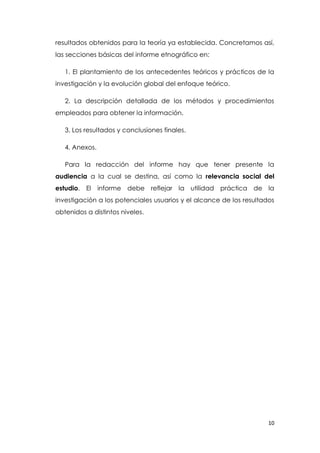 10
resultados obtenidos para la teoría ya establecida. Concretamos así,
las secciones básicas del informe etnográfico en:
1. El plantamiento de los antecedentes teóricos y prácticos de la
investigación y la evolución global del enfoque teórico.
2. La descripción detallada de los métodos y procedimientos
empleados para obtener la información.
3. Los resultados y conclusiones finales.
4. Anexos.
Para la redacción del informe hay que tener presente la
audiencia a la cual se destina, así como la relevancia social del
estudio. El informe debe reflejar la utilidad práctica de la
investigación a los potenciales usuarios y el alcance de los resultados
obtenidos a distintos niveles.
 