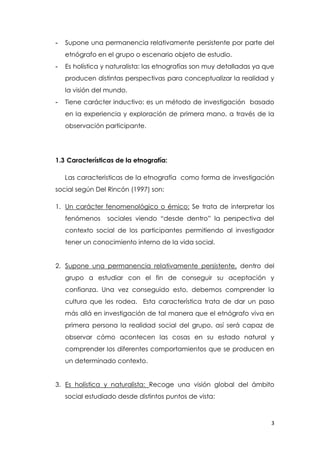3
- Supone una permanencia relativamente persistente por parte del
etnógrafo en el grupo o escenario objeto de estudio.
- Es holística y naturalista: las etnografías son muy detalladas ya que
producen distintas perspectivas para conceptualizar la realidad y
la visión del mundo.
- Tiene carácter inductivo: es un método de investigación basado
en la experiencia y exploración de primera mano, a través de la
observación participante.
1.3 Características de la etnografía:
Las características de la etnografía como forma de investigación
social según Del Rincón (1997) son:
1. Un carácter fenomenológico o émico: Se trata de interpretar los
fenómenos sociales viendo “desde dentro” la perspectiva del
contexto social de los participantes permitiendo al investigador
tener un conocimiento interno de la vida social.
2. Supone una permanencia relativamente persistente, dentro del
grupo a estudiar con el fin de conseguir su aceptación y
confianza. Una vez conseguido esto, debemos comprender la
cultura que les rodea. Esta característica trata de dar un paso
más allá en investigación de tal manera que el etnógrafo viva en
primera persona la realidad social del grupo, así será capaz de
observar cómo acontecen las cosas en su estado natural y
comprender los diferentes comportamientos que se producen en
un determinado contexto.
3. Es holística y naturalista: Recoge una visión global del ámbito
social estudiado desde distintos puntos de vista:
 
