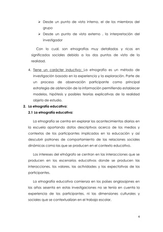 4
 Desde un punto de vista interno, el de los miembros del
grupo
 Desde un punto de vista externo , la interpretación del
investigador
Con lo cual, son etnografías muy detalladas y ricas en
significados sociales debido a los dos puntos de vista de la
realidad.
4. Tiene un carácter inductivo: La etnografía es un método de
investigación basado en la experiencia y la exploración. Parte de
un proceso de observación participante como principal
estrategia de obtención de la información permitiendo establecer
modelos, hipótesis y posibles teorías explicativas de la realidad
objeto de estudio.
2. La etnografía educativa:
2.1 La etnografía educativa:
La etnografía se centra en explorar los acontecimientos diarios en
la escuela aportando datos descriptivos acerca de los medios y
contextos de los participantes implicados en la educación y así
descubrir patrones de comportamiento de las relaciones sociales
dinámicas como las que se producen en el contexto educativo.
Los intereses del etnógrafo se centran en las interacciones que se
producen en los escenarios educativos donde se producen las
interacciones, los valores, las actividades y las expectativas de los
participantes.
La etnografía educativa comienza en los países anglosajones en
los años sesenta en estas investigaciones no se tenía en cuenta la
experiencia de los participantes, ni las dimensiones culturales y
sociales que se contextualizan en el trabajo escolar.
 