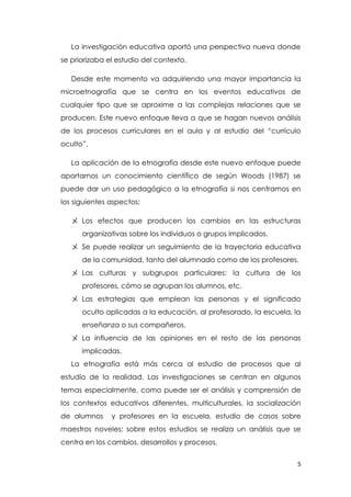 5
La investigación educativa aportó una perspectiva nueva donde
se priorizaba el estudio del contexto.
Desde este momento va adquiriendo una mayor importancia la
microetnografía que se centra en los eventos educativos de
cualquier tipo que se aproxime a las complejas relaciones que se
producen. Este nuevo enfoque lleva a que se hagan nuevos análisis
de los procesos curriculares en el aula y al estudio del “currículo
oculto”.
La aplicación de la etnografía desde este nuevo enfoque puede
aportarnos un conocimiento científico de según Woods (1987) se
puede dar un uso pedagógico a la etnografía si nos centramos en
los siguientes aspectos:
〤 Los efectos que producen los cambios en las estructuras
organizativas sobre los individuos o grupos implicados.
〤 Se puede realizar un seguimiento de la trayectoria educativa
de la comunidad, tanto del alumnado como de los profesores.
〤 Las culturas y subgrupos particulares: la cultura de los
profesores, cómo se agrupan los alumnos, etc.
〤 Las estrategias que emplean las personas y el significado
oculto aplicadas a la educación, al profesorado, la escuela, la
enseñanza o sus compañeros.
〤 La influencia de las opiniones en el resto de las personas
implicadas.
La etnografía está más cerca al estudio de procesos que al
estudio de la realidad. Las investigaciones se centran en algunos
temas especialmente, como puede ser el análisis y comprensión de
los contextos educativos diferentes, multiculturales, la socialización
de alumnos y profesores en la escuela, estudio de casos sobre
maestros noveles; sobre estos estudios se realiza un análisis que se
centra en los cambios, desarrollos y procesos.
 