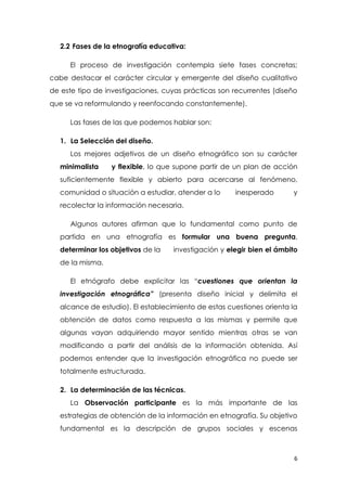 6
2.2 Fases de la etnografía educativa:
El proceso de investigación contempla siete fases concretas;
cabe destacar el carácter circular y emergente del diseño cualitativo
de este tipo de investigaciones, cuyas prácticas son recurrentes (diseño
que se va reformulando y reenfocando constantemente).
Las fases de las que podemos hablar son:
1. La Selección del diseño.
Los mejores adjetivos de un diseño etnográfico son su carácter
minimalista y flexible, lo que supone partir de un plan de acción
suficientemente flexible y abierto para acercarse al fenómeno,
comunidad o situación a estudiar, atender a lo inesperado y
recolectar la información necesaria.
Algunos autores afirman que lo fundamental como punto de
partida en una etnografía es formular una buena pregunta,
determinar los objetivos de la investigación y elegir bien el ámbito
de la misma.
El etnógrafo debe explicitar las “cuestiones que orientan la
investigación etnográfica” (presenta diseño inicial y delimita el
alcance de estudio). El establecimiento de estas cuestiones orienta la
obtención de datos como respuesta a las mismas y permite que
algunas vayan adquiriendo mayor sentido mientras otras se van
modificando a partir del análisis de la información obtenida. Así
podemos entender que la investigación etnográfica no puede ser
totalmente estructurada.
2. La determinación de las técnicas.
La Observación participante es la más importante de las
estrategias de obtención de la información en etnografía. Su objetivo
fundamental es la descripción de grupos sociales y escenas
 