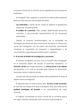 7
culturales a través de la vivencia de las experiencias de las personas
implicadas.
El etnógrafo mira, pregunta y examina; en este sentido podemos
destacar otras técnicas de recogida de datos:
 Las entrevistas a través de las cuales se obtiene la perspectiva
interna de los participantes.
 El análisis de contenido. Para analizar determinados productos
culturales o documentales representativos de las situaciones
planteadas.
Debido al carácter fenomenológico de la etnografía las
estrategias de obtención de la información favorecen la interacción
social del investigador con los sujetos del escenario, permitiendo
mantener la capacidad de respuesta y adaptabilidad a las
circunstancias y garantizando la información cualitativa.
3. El acceso al ámbito de investigación o escenario.
El método etnográfico se inicia con la inmersión del investigador
en el escenario objeto del estudio. El escenario representa la
situación social que integra personas, sus interacciones y los objetos
allí presentes, a la cual se accede para obtener la información
necesaria y llevar a cabo el estudio.
La selección del escenario se realiza intencionalmente en base al
objetivo de la investigación.
El siguiente paso en este proceso sería: Acceso a este escenario,
se trata de una etapa en la que el etnógrafo tiene que adecuar las
posibles estrategias de entrada a las características de cada
situación.
El “Ingreso” al escenario se inicia a través de un contacto previo
con algún miembro destacado. Este contacto inicial puede ser:
 