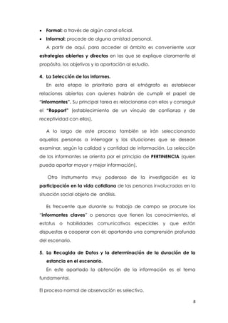8
 Formal: a través de algún canal oficial.
 Informal: procede de alguna amistad personal.
A partir de aquí, para acceder al ámbito es conveniente usar
estrategias abiertas y directas en las que se explique claramente el
propósito, los objetivos y la aportación al estudio.
4. La Selección de los informes.
En esta etapa lo prioritario para el etnógrafo es establecer
relaciones abiertas con quienes habrán de cumplir el papel de
“informantes”. Su principal tarea es relacionarse con ellos y conseguir
el “Rapport” (establecimiento de un vínculo de confianza y de
receptividad con ellos).
A lo largo de este proceso también se irán seleccionando
aquellas personas a interrogar y las situaciones que se desean
examinar, según la calidad y cantidad de información. La selección
de los informantes se orienta por el principio de PERTINENCIA (quien
pueda aportar mayor y mejor información).
Otro Instrumento muy poderoso de la investigación es la
participación en la vida cotidiana de las personas involucradas en la
situación social objeto de análisis.
Es frecuente que durante su trabajo de campo se procure los
“informantes claves” o personas que tienen los conocimientos, el
estatus o habilidades comunicativas especiales y que están
dispuestas a cooperar con él; aportando una comprensión profunda
del escenario.
5. La Recogida de Datos y la determinación de la duración de la
estancia en el escenario.
En este apartado la obtención de la información es el tema
fundamental.
El proceso normal de observación es selectivo.
 