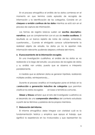 9
En el proceso etnográfico el análisis de los datos comienza en el
momento en que termina cada episodio de recogida de
información y la identificación de las categorías. Consiste en un
chequeo o revisión continua de los datos mientras se está aún en el
proceso de captura de información.
Las formas de registro básicas suelen ser escritos descriptivo-
narrativos, que se complementan con el uso de medios auxiliares. El
resultado es un banco repleto de notas de campo, entrevistas,
cuestionarios,... Cuando el etnógrafo conoce suficientemente la
realidad objeto de estudio, los datos ya no le aportan más
información relevante; pudiendo alejarse y retirarse del mismo.
6. El procesamiento de la información recogida.
En una investigación cualitativa, el análisis de los datos se va
realizando a lo largo del estudio. Los procesos de recogida de datos
y su análisis van unidos, puesto que se observa e interpreta
paralelamente.
A medida que se obtienen datos se generan hipótesis, realizando
múltiples análisis, reinterpretando,...
Durante el proceso analítico el investigador pone el énfasis en la
construcción o generación inductiva de categorías que permitan
clasificar los datos recogidos en base a temáticas comunes.
Glaser y Strauss señalan que el reto del investigador cualitativo es
el desarrollo de una comprensión sitemática del contexto estudiado
a partir de los términos y palabras de los propios miembros.
7. Elaboración del Informe.
El Informe etnográfico debe integrar con claridad cuál es la
fundamentación teórica y empírica que apoya el trabajo, que
significó la experiencia en los involucrados y que representan los
 