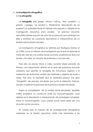 1
1. La investigación etnográfica:
1.1 La etnografía:
La etnografía (del griego, ethnos —εθνος, "tribu, pueblo"— y
grapho —γραφω, "yo escribo"—; literalmente "descripción de los
pueblos") es probablemente el método más popular y utilizado en la
investigación educativa para analizar la práctica docente,
describirla (desde el punto de vista de las personas que participan en
ella) y enfatizar las cuestiones descriptivas e interpretativas de un
ámbito sociocultural concreto.
La investigación etnográfica es definida por Rodríguez Gómez et
al. (1996) como el método de investigación por el que se aprende el
modo de vida de una unidad social concreta, pudiendo ser ésta una
familia, una clase, un claustro de profesores o una escuela.
Para ello, es preciso llevar a cabo, durante largos períodos de
tiempo, una observación directa en el aula del quehacer docente
cotidiano que permita la recogida de minuciosos registros y la
realización de entrevistas, revisión de materiales y registros de audio y
vídeo. Tras esto, el resultado que se obtendrá plasma una gran
“fotografía” del proceso estudiado que junto a referentes teóricos,
ayudan a explicar los procesos de la práctica escolar estudiada.
Según la complejidad de la unidad social estudiada, Spradley
(1980) establece un continuum entre las macroetnografías, cuyo
objetivo es la descripción e interpretación de sociedades complejas,
hasta la microetnografía, cuya unidad social viene dada por una
situación social concreta.
En nuestro país, la mayoría de las investigaciones etnográficas
realizadas en el ámbito educativo, están más orientadas a las
 