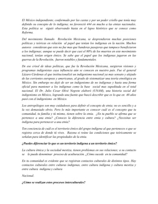 El México independiente, conformado por las castas y por un poder criollo que tenía muy
definido su concepto de lo indígena; no favoreció 444 en mucho a las etnias nacionales.
Esta política se siguió observando hasta en el lapso histórico que se conoce como
Reforma.

Del movimiento llamado Revolución Mexicana, se desprendieron muchas posiciones
políticas y teóricas en relación al papel que tenían los indígenas en la nación. Muchos
autores consideran que esto no fue mas que banderas pasajeras que tampoco beneficiaron
a los indígenas; aunque se puede decir que casi el 80% de los muertos en este movimiento
nacional, tenían origen étnico. Se sabe que el papel que los indígenas jugaron en las
guerras de la Revolución, fueron notables y fundamentales.

De ese crisol de ideas políticas, que fue la Revolución Mexicana, surgieron visiones y
programas indigenistas cuya influencia aún se conocen en nuestro país. Fue el general
Lázaro Cárdenas el que institucionalizó un indigenismo nacional ya mas sensato y alejado
de las corrientes europeas y americanas, al grado de sistematizar una teoría etnológica en
México. Sin embargo no dejó de ser un indigenismo de no indígenas y hasta una forma
oficial para mantener a los indígenas como la base social mas supeditada en el total
nacional. El Dr. Julio Cesar Olivé Negrete elaboró (UNAM), una historia social del
indigenismo en México, logrando una fuente que buscó describir que es lo que en 40 años
pasó con el indigenismo en México.

Los antropólogos son muy cuidadosos para definir el concepto de etnia; no es sencillo y a
la vez demasiado obvio. Pero lo más importante es conocer cuál es el concepto que tu
comunidad, tu familia y tú mismo, tienen sobre la etnia. ¿En tu pueblo se afirma que se
pertenece a una etnia? ¿Conoces la diferencia entre etnia y cultura? ¿Necesitas ser
indígena para pertenecer a una etnia?

Ten conciencia de cuál es el territorio étnico del grupo indígena al que perteneces o que se
registra cerca de donde tú vives. Razona si reúne las condiciones que teóricamente se
señalan para identificar las propiedades de la etnia.

¿Puedes diferenciar lo que es un territorio indígena a un territorio étnico?

La cultura étnica y la sociedad mestiza, tienen problemas en sus relaciones; a su contacto
se le puede denominar proceso de aculturación. ¿Cómo sucede en tu comunidad?

En tu comunidad es evidente que se registran contactos culturales de distintos tipos. Hay
contactos culturales entre culturas indígenas, entre cultura indígena y cultura mestiza y
entre cultura indígena y cultura

Nacional.

¿Cómo se realizan estos procesos interculturales?
 