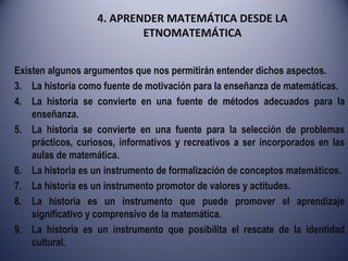 4. APRENDER MATEMÁTICA DESDE LA ETNOMATEMÁTICA Existen algunos argumentos que nos permitirán entender dichos aspectos. La historia como fuente de motivación para la enseñanza de matemáticas. La historia se convierte en una fuente de métodos adecuados para la enseñanza. La historia se convierte en una fuente para la selección de problemas prácticos, curiosos, informativos y recreativos a ser incorporados en las aulas de matemática. La historia es un instrumento de formalización de conceptos matemáticos. La historia es un instrumento promotor de valores y actitudes. La historia es un instrumento que puede promover el aprendizaje significativo y comprensivo de la matemática. La historia es un instrumento que posibilita el rescate de la identidad cultural. 