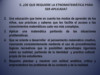 5. ¿DE QUE REQUIERE LA ETNOMATEMÁTICA PARA SER APLICADA? Una educación que tome en cuenta los modos de aprender de los niños, sus prácticas y saberes que les facilite el acceso a los conocimientos matemáticos cada vez más complejos. Aplicar una matemática partiendo de las situaciones problemáticas. Que se oriente a desarrollar  el pensamiento matemático creativo, razonando consistentemente mediante el uso de procedimientos lógicos recreativos que le posibiliten aprendizajes rigurosos sobre su realidad, partiendo de la identidad  y practica cultural  propia de los estudiantes. Requiere plantear y resolver con actitud analítica, crítica y emprendedora los problemas de su contexto y de la realidad. 