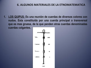 6. ALGUNOS MATERIALES DE LA ETNOMATEMATICA 1.  LOS QUIPUS:  Es una reunión de cuerdas de diversos colores con nudos. Esta constituida por una cuerda principal o transversal que es mas gruesa, de la que penden otras cuerdas denominadas cuerdas colgantes. 