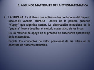 6. ALGUNOS MATERIALES DE LA ETNOMATEMATICA 2.  LA YUPANA: Es el ábaco que utilizaron los contadores del Imperio Incaico.El vocablo YUPANA  deriva de la palabra quechua “Yupay” que significa contar. La observación minuciosa de la “yupana” llevo a descifrar el método matemático de los incas. Es un material de apoyo en el proceso de enseñanza aprendizaje de la matemática. Facilita los conceptos de valor posicional de las cifras en la escritura de números naturales. 