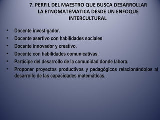 7. PERFIL DEL MAESTRO QUE BUSCA DESARROLLAR LA ETNOMATEMATICA DESDE UN ENFOQUE INTERCULTURAL  Docente investigador. Docente asertivo con habilidades sociales Docente innovador y creativo. Docente con habilidades comunicativas. Partícipe del desarrollo de la comunidad donde labora. Proponer proyectos productivos y pedagógicos relacionándolos al desarrollo de las capacidades matemáticas. 