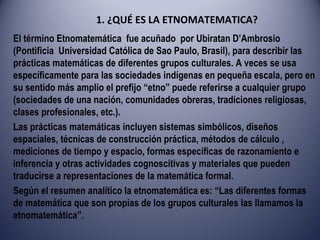 1. ¿QUÉ ES LA ETNOMATEMATICA? El término Etnomatemática  fue acuñado  por Ubiratan D’Ambrosio (Pontificia  Universidad Católica de Sao Paulo, Brasil), para describir las prácticas matemáticas de diferentes grupos culturales. A veces se usa específicamente para las sociedades indígenas en pequeña escala, pero en su sentido más amplio el prefijo “etno” puede referirse a cualquier grupo (sociedades de una nación, comunidades obreras, tradiciones religiosas, clases profesionales, etc.). Las prácticas matemáticas incluyen sistemas simbólicos, diseños espaciales, técnicas de construcción práctica, métodos de cálculo , mediciones de tiempo y espacio, formas específicas de razonamiento e inferencia y otras actividades cognoscitivas y materiales que pueden traducirse a representaciones de la matemática formal. Según el resumen analítico la etnomatemática es: “Las diferentes formas de matemática que son propias de los grupos culturales las llamamos la etnomatemática”. 