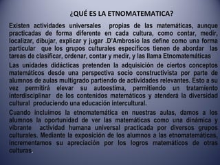 ¿QUÉ ES LA ETNOMATEMATICA? Existen actividades universales  propias de las matemáticas, aunque practicadas de forma diferente en cada cultura, como contar, medir, localizar, dibujar, explicar y jugar .D’Ambrosio las define como una forma particular  que los grupos culturales específicos tienen de abordar  las tareas de clasificar, ordenar, contar y medir, y las llama Etnomatemáticas  Las unidades didácticas pretenden la adquisición de ciertos conceptos matemáticos desde una perspectiva socio constructivista por parte de alumnos de aulas multigrado partiendo de actividades relevantes. Esto a su vez permitirá elevar su autoestima, permitiendo un tratamiento interdisciplinar  de los contenidos matemáticos y atenderá la diversidad cultural  produciendo una educación intercultural. Cuando incluimos la etnomatemática en nuestras aulas, damos a los alumnos la oportunidad de ver las matemáticas como una dinámica y vibrante  actividad humana universal practicada por diversos grupos culturales. Mediante la exposición de los alumnos a las etnomatemáticas, incrementamos su apreciación por los logros matemáticos de otras culturas . 