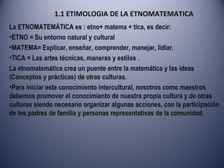 1.1 ETIMOLOGIA DE LA ETNOMATEMATICA La ETNOMATEMÁTICA es : etno+ matema + tica, es decir: ETNO = Su entorno natural y cultural  MATEMA= Explicar, enseñar, comprender, manejar, lidiar. TICA = Las artes técnicas, maneras y estilos . La etnomatemática crea un puente entre la matemática y las ideas (Conceptos y prácticas) de otras culturas. Para iniciar este conocimiento intercultural, nosotros como maestros debemos promover el conocimiento de nuestra propia cultura y de otras culturas siendo necesario organizar algunas acciones, con la participación de los padres de familia y personas representativas de la comunidad. 