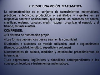 2. DESDE UNA VISIÓN  MATEMATICA La etnomatemática es el conjunto de conocimientos matemáticos, prácticos y teóricos, producidos o asimilados y vigentes en su respectivo contexto sociocultural, que supone los procesos de: contar, clasificar, ordenar, calcular, medir, razonar, organizar el espacio y el tiempo, estimar e inferir.  COMPRENDE: El sistema de numeración propio. Las formas geométricas que se usan en la comunidad. Unidades o sistemas de medida utilizadas local o regionalmente (tiempo, capacidad, longitud, superficie y volumen) Instrumentos de cálculo, medición y estimación; procedimientos de inferencias. Las expresiones lingüísticas y simbólicas correspondientes a los conceptos, técnicas e instrumentos matemáticos. 