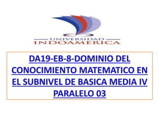 DA19-EB-8-DOMINIO DEL
CONOCIMIENTO MATEMATICO EN
EL SUBNIVEL DE BASICA MEDIA IV
PARALELO 03
 