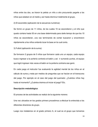 niños entre los dos, se tiraron la pelota un niño a otro procurando pegarle a los
niños que estaban en el medio y así hasta disminuir totalmente el grupo.
2) El escondido (aplicación de la secuencia numérica):
Se formó un grupo de 11 niños, de los cuales 10 se escondieron y el niño que
quedo contara hasta 50 en una base determinada para darle tiempo de que los 10
niños se escondieran, una vez terminando de contar buscaron y encontraron
rápidamente a los niños evitando tocar la base en la cual conto.
3) Futbol (aplicación de la suma):
Se formaron 2 grupos de 5 niños que formaron cada uno un equipo, cada equipo
busco ingresar a la portería contraria el balón y así ir sumando puntos, el equipo
que logró ingresar más veces el balón en la portería contraria ese ganó.
En cada juego el instructor fue evaluando la agilidad mental de los niños en el
cálculo de suma y resta por medios de preguntas que se hacían en el transcurso
del juego. Por ejemplo en el caso del juego del quemado: ¿Cuántos niños hay
hasta el momento? ¿Cuántos éramos al iniciar el juego? Etc.
Descripción metodológica:
El proceso de las actividades se realizó de la siguiente manera:
Una vez ubicados en los grados primero procedimos a efectuar la entrevista a los
diferentes directores de grupo.
Luego nos instalamos en el grado primero A, el cual es el grupo que tomamos
14
 