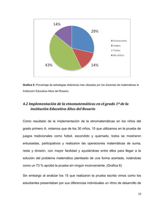 Grafica 5: Porcentaje de estrategias didacticas mas utlizadas por los docentes de matemáticas la
Institución Educativa Altos del Rosario.
4.2 Implementación de la etnomatemáticas en el grado 1ª de la
institución Educativa Altos del Rosario
Como resultado de la implementación de la etnomatemáticas en los niños del
grado primero A, notamos que de los 30 niños, 15 que utilizamos en la prueba de
juegos tradicionales como futbol, escondido y quemado, todos se mostraron
entusiastas, participativos y realizaron las operaciones matemáticas de suma,
resta y división, con mayor facilidad y ayudándose entre ellos para llegar a la
solución del problema matemático planteado de una forma acertada, notándose
como un 73 % aprobó la prueba sin ningún inconveniente. (Grafica 6)
Sin embargo al analizar los 15 que realizaron la prueba escrita vimos como los
estudiantes presentaban por sus diferencias individuales un ritmo de desarrollo de
22
 