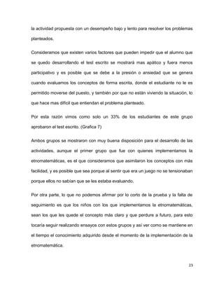 la actividad propuesta con un desempeño bajo y lento para resolver los problemas
planteados.
Consideramos que existen varios factores que pueden impedir que el alumno que
se quedo desarrollando el test escrito se mostrará mas apático y fuera menos
participativo y es posible que se debe a la presión o ansiedad que se genera
cuando evaluamos los conceptos de forma escrita, donde el estudiante no le es
permitido moverse del puesto, y también por que no están viviendo la situación, lo
que hace mas difícil que entiendan el problema planteado.
Por esta razón vimos como solo un 33% de los estudiantes de este grupo
aprobaron el test escrito. (Grafica 7)
Ambos grupos se mostraron con muy buena disposición para el desarrollo de las
actividades, aunque el primer grupo que fue con quienes implementamos la
etnomatemáticas, es el que consideramos que asimilaron los conceptos con más
facilidad, y es posible que sea porque al sentir que era un juego no se tensionaban
porque ellos no sabían que se les estaba evaluando.
Por otra parte, lo que no podemos afirmar por lo corto de la prueba y la falta de
seguimiento es que los niños con los que implementamos la etnomatemáticas,
sean los que les quede el concepto más claro y que perdure a futuro, para esto
tocaría seguir realizando ensayos con estos grupos y así ver como se mantiene en
el tiempo el conocimiento adquirido desde el momento de la implementación de la
etnomatemática.
23
 
