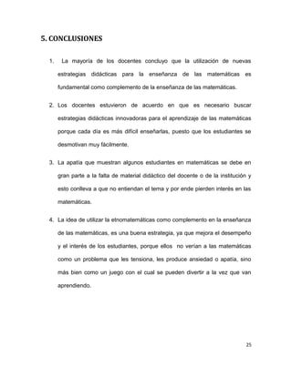 5. CONCLUSIONES
1. La mayoría de los docentes concluyo que la utilización de nuevas
estrategias didácticas para la enseñanza de las matemáticas es
fundamental como complemento de la enseñanza de las matemáticas.
2. Los docentes estuvieron de acuerdo en que es necesario buscar
estrategias didácticas innovadoras para el aprendizaje de las matemáticas
porque cada día es más difícil enseñarlas, puesto que los estudiantes se
desmotivan muy fácilmente.
3. La apatía que muestran algunos estudiantes en matemáticas se debe en
gran parte a la falta de material didáctico del docente o de la institución y
esto conlleva a que no entiendan el tema y por ende pierden interés en las
matemáticas.
4. La idea de utilizar la etnomatemáticas como complemento en la enseñanza
de las matemáticas, es una buena estrategia, ya que mejora el desempeño
y el interés de los estudiantes, porque ellos no verían a las matemáticas
como un problema que les tensiona, les produce ansiedad o apatía, sino
más bien como un juego con el cual se pueden divertir a la vez que van
aprendiendo.
25
 