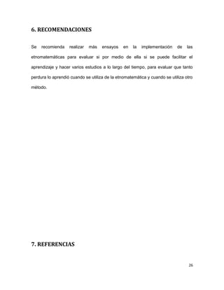 6. RECOMENDACIONES
Se recomienda realizar más ensayos en la implementación de las
etnomatemáticas para evaluar si por medio de ella si se puede facilitar el
aprendizaje y hacer varios estudios a lo largo del tiempo, para evaluar que tanto
perdura lo aprendió cuando se utiliza de la etnomatemática y cuando se utiliza otro
método.
7. REFERENCIAS
26
 
