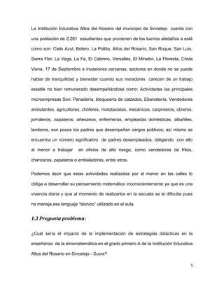 La Institución Educativa Altos del Rosario del municipio de Sincelejo cuenta con
una población de 2.261 estudiantes que provienen de los barrios aledaños a está
como son: Cielo Azul, Botero, La Pollita, Altos del Rosario, San Roque, San Luis,
Sierra Flor, La Vega, La Fe, El Cabrero, Versalles, El Mirador, La Floresta, Crista
Viene, 17 de Septiembre e invasiones cercanas, sectores en donde no se puede
hablar de tranquilidad y bienestar cuando sus moradores carecen de un trabajo
estable no bien remunerado desempeñándose como: Actividades las principales
microempresas Son: Panadería, bloquearía de calzados, Ebanistería, Vendedores
ambulantes, agricultores, chóferes, mototaxistas, mecánicos, carpinteros, obreros,
jornaleros, zapateros, artesanos, enfermeras, empleadas domésticas, albañiles,
tenderos, son pocos los padres que desempeñan cargos públicos; así mismo se
encuentra un número significativo de padres desempleados, obligando con ello
al menor a trabajar en oficios de alto riesgo, como vendedores de fritos,
chanceros, zapateros o embaladores, entre otros.
Podemos decir que estas actividades realizadas por el menor en las calles lo
obliga a desarrollar su pensamiento matemático inconscientemente ya que es una
vivencia diaria y que al momento de realizarlos en la escuela se le dificulta pues
no maneja ese lenguaje “técnico” utilizado en el aula.
1.3 Pregunta problema:
¿Cuál sería el impacto de la implementación de estrategias didácticas en la
enseñanza de la etnomatemática en el grado primero A de la Institución Educativa
Altos del Rosario en Sincelejo - Sucre?
5
 