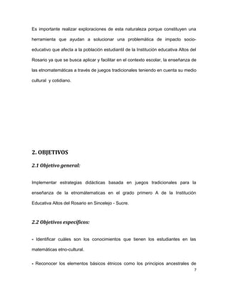 Es importante realizar exploraciones de esta naturaleza porque constituyen una
herramienta que ayudan a solucionar una problemática de impacto socio-
educativo que afecta a la población estudiantil de la Institución educativa Altos del
Rosario ya que se busca aplicar y facilitar en el contexto escolar, la enseñanza de
las etnomatemáticas a través de juegos tradicionales teniendo en cuenta su medio
cultural y cotidiano.
2. OBJETIVOS
2.1 Objetivo general:
Implementar estrategias didácticas basada en juegos tradicionales para la
enseñanza de la etnomátematicas en el grado primero A de la Institución
Educativa Altos del Rosario en Sincelejo - Sucre.
2.2 Objetivos específicos:
- Identificar cuáles son los conocimientos que tienen los estudiantes en las
matemáticas etno-cultural.
- Reconocer los elementos básicos étnicos como los principios ancestrales de
7
 