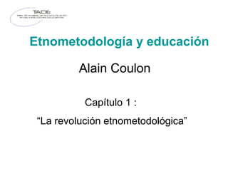 Etnometodología y educación
Alain Coulon
Capítulo 1 :
“La revolución etnometodológica”
 