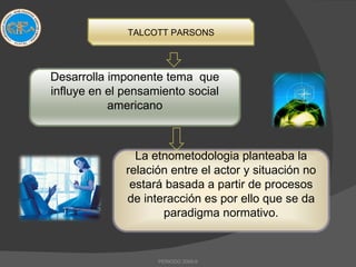 PERIODO 2009-II TALCOTT PARSONS Desarrolla imponente tema  que influye en el pensamiento social americano La etnometodologia planteaba la relación entre el actor y situación no estará basada a partir de procesos de interacción es por ello que se da paradigma normativo. 