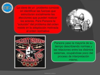 PERIODO 2009-II La clave de un  problema consiste en identificar las fuerzas que estructuran socialmente las elecciones que pueden realizar los actores. Para Parsons la “solución” del problema del orden reside en la adaptación motivada al orden normativo Parsons paso la mayoría de su tiempo describiendo normas y las relaciones entre los distintos sistemas, ocupándose poco del proceso de interpretación mismo. 