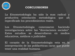 CONCLUSIONES La Etnometodología ha sido la mas radical y productiva orientación metodológica que ah especificado los procedimientos reales. Los Etnometodología comenzaron haciendo investigaciones sobre las “desviaciones sociales”. Estos estudios se desarrollaron en medios educativos, médicos o judiciales El corazón de la Etnometodología esta en la interpretación de las polifacéticas caras que puede tener una realidad humana. PERIODO 2009-II 