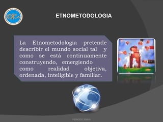 ETNOMETODOLOGIA La Etnometodología pretende describir el mundo social tal  y como se está continuamente construyendo, emergiendo  como realidad objetiva, ordenada, inteligible y familiar.  PERIODO 2009-II 