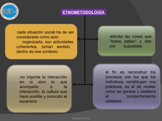 cada situación social ha de ser considerada como auto  organizada, son actividades coherentes, toman sentido  dentro de ese contexto ETNOMETODOLOGÍA PERIODO 2009-II estudia las cosas que “todos saben” y dan por  supuestas no importa la interacción en si sino lo que acompaña a la interacción, la cultura que hace posible y conocido el escenario el fin es reconstruir los procesos con los que los individuos constituyen sus prácticas, es el de revelar como se genera y sostiene el comportamiento cotidiano 