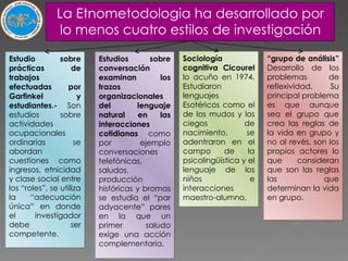 La Etnometodologia ha desarrollado por lo menos cuatro estilos de investigación Estudio sobre prácticas de trabajos efectuadas por Garfinkel y estudiantes.-  Son estudios sobre actividades ocupacionales ordinarias se abordan cuestiones como ingresos, etnicidad y clase social entre los “roles”, se utiliza la “adecuación única” en donde el investigador debe ser competente. Estudios sobre conversación examinan los trazos organizacionales del lenguaje natural en las interacciones cotidianas  como por ejemplo conversaciones telefónicas, saludos, producción históricas y bromas se estudia el “par adyacente” pares en la que un primer saludo exige una acción complementaria. Sociología cognitiva Cicourel  lo acuño en 1974. Estudiaron lenguajes Esotéricos como el de los mudos y los ciegos de nacimiento, se adentraron en el campo de la psicolingüística y el lenguaje de los niños e interacciones maestro-alumno,  “ grupo de análisis”  Desarrollo de los problemas de reflexividad. Su principal problema es que aunque sea el grupo que crea las reglas de la vida en grupo y no al revés, son los propios actores lo que consideran que son las reglas las que determinan la vida en grupo. 