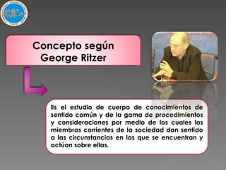 Es el estudio de cuerpo de conocimientos de sentido común y de la gama de procedimientos y consideraciones por medio de los cuales los miembros corrientes de la sociedad dan sentido a las circunstancias en las que se encuentran y actúan sobre ellas.  Concepto según George Ritzer 