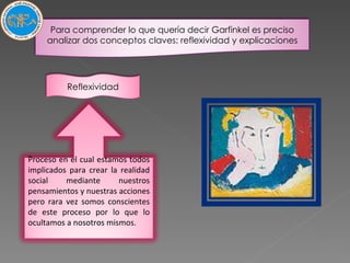 Para comprender lo que quería decir Garfinkel es preciso analizar dos conceptos claves: reflexividad y explicaciones Proceso en el cual estamos todos implicados para crear la realidad social mediante nuestros pensamientos y nuestras acciones pero rara vez somos conscientes de este proceso por lo que lo ocultamos a nosotros mismos. Reflexividad 