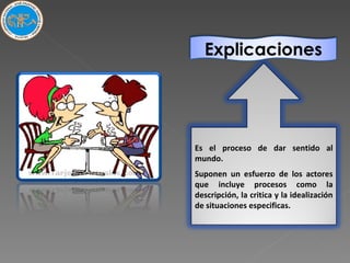 Es el proceso de dar sentido al mundo. Suponen un esfuerzo de los actores que incluye procesos como la descripción, la critica y la idealización de situaciones especificas.  Explicaciones 