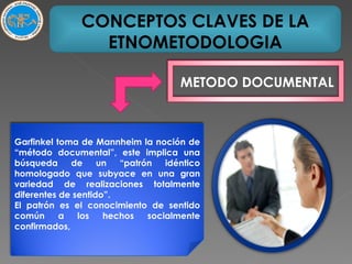 CONCEPTOS CLAVES DE LA ETNOMETODOLOGIA METODO DOCUMENTAL Garfinkel toma de Mannheim la noción de “método documental”, este implica una búsqueda de un “patrón idéntico homologado que subyace en una gran variedad de realizaciones totalmente diferentes de sentido”. El patrón es el conocimiento de sentido común a los hechos socialmente confirmados, 