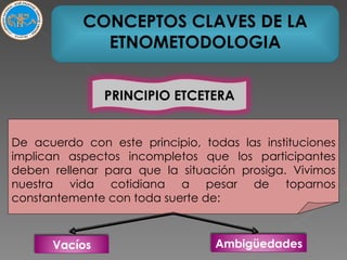De acuerdo con este principio, todas las instituciones implican aspectos incompletos que los participantes deben rellenar para que la situación prosiga. Vivimos nuestra vida cotidiana a pesar de toparnos constantemente con toda suerte de: CONCEPTOS CLAVES DE LA ETNOMETODOLOGIA PRINCIPIO ETCETERA Vacíos Ambigüedades 