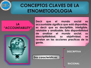 CONCEPTOS CLAVES DE LA ETNOMETODOLOGIA LA “ACCOUNTABILITY” DESCRIPTIVA RACIONAL Decir que el mundo social es accountable significa que está disponible, es decir que es decriptible, inteligible, relatable y analizable. Esta disponibilidad de analizar el mundo social, su descripitibilidad, su objetividad, se revelan en las acciones practicas de la gente. Dos características: 