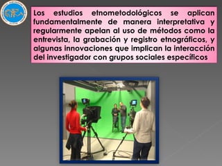 Los estudios etnometodológicos se aplican fundamentalmente de manera interpretativa y regularmente apelan al uso de métodos como la entrevista, la grabación y registro etnográficos, y algunas innovaciones que implican la interacción del investigador con grupos sociales específicos 