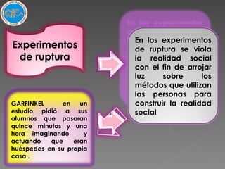 Experimentos de ruptura En los experimentos de ruptura se viola la realidad social con el fin de arrojar luz sobre los métodos que utilizan las personas para construir la realidad social GARFINKEL  en un estudio pidió a sus alumnos que pasaran quince minutos y una hora imaginando  y actuando que eran huéspedes en su propia casa . 