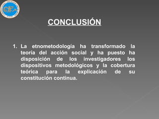 La etnometodología ha transformado la teoría del acción social y ha puesto ha disposición de los investigadores los dispositivos metodológicos y la cobertura teórica para la explicación de su constitución continua. CONCLUSIÓN 