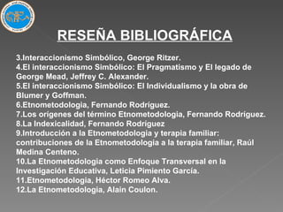 RESEÑA BIBLIOGRÁFICA Interaccionismo Simbólico, George Ritzer. El interaccionismo Simbólico: El Pragmatismo y El legado de George Mead, Jeffrey C. Alexander. El interaccionismo Simbólico: El Individualismo y la obra de Blumer y Goffman. Etnometodologia, Fernando Rodríguez. Los orígenes del término Etnometodologia, Fernando Rodríguez. La Indexicalidad, Fernando Rodríguez Introducción a la Etnometodologia y terapia familiar: contribuciones de la Etnometodologia a la terapia familiar, Raúl Medina Centeno. La Etnometodologia como Enfoque Transversal en la Investigación Educativa, Leticia Pimiento García. Etnometodologia, Héctor Romeo Alva. La Etnometodologia, Alain Coulon. 