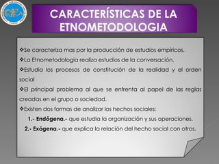 CARACTERÍSTICAS DE LA ETNOMETODOLOGIA Se caracteriza mas por la producción de estudios empíricos. La Etnometodologia realiza estudios de la conversación. Estudia los procesos de constitución de la realidad y el orden social El principal problema al que se enfrenta al papel de las reglas creadas en el grupo o sociedad. Existen dos formas de analizar los hechos sociales: 1.- Endógena.-  que estudia la organización y sus operaciones. 2.- Exógena.-  que explica la relación del hecho social con otros. 