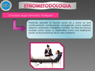 Pretende describir el mundo social tal y como se está continuamente construyendo, emergiendo como realidad objetiva, ordenada, inteligible y familiar, no trata los hechos sociales como cosas, su objetividad como una realización social, se sitúa prácticas de la vida cotidiana. Concepto según Fernando  Rodríguez 